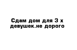 Сдам дом для 3-х девушек.не дорого